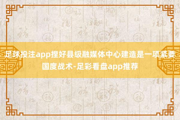 足球投注app捏好县级融媒体中心建造是一项紧要国度战术-足彩看盘app推荐