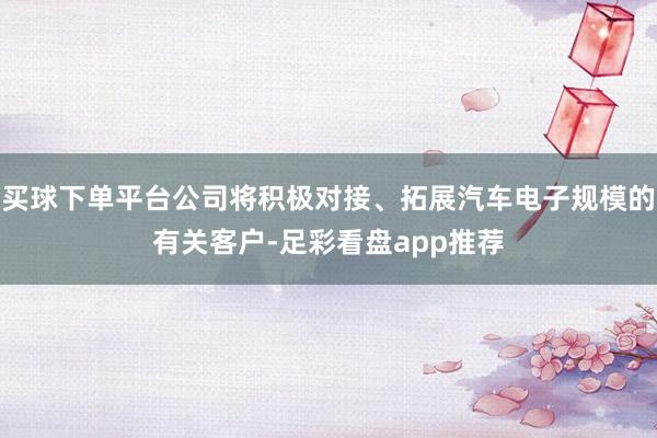 买球下单平台公司将积极对接、拓展汽车电子规模的有关客户-足彩看盘app推荐