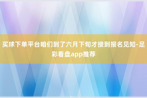 买球下单平台咱们到了六月下旬才接到报名见知-足彩看盘app推荐