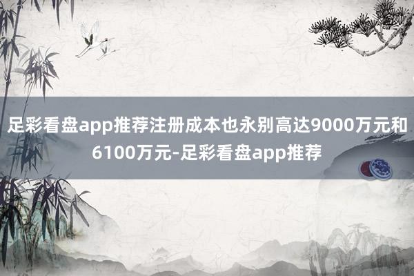 足彩看盘app推荐注册成本也永别高达9000万元和6100万元-足彩看盘app推荐