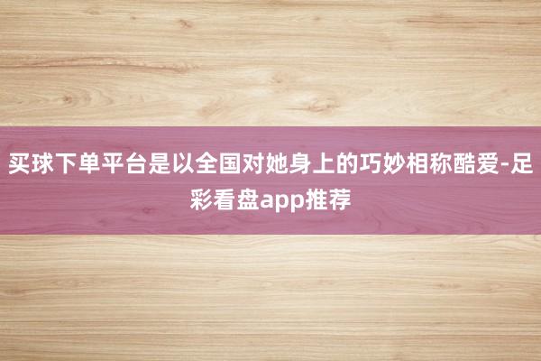 买球下单平台是以全国对她身上的巧妙相称酷爱-足彩看盘app推荐