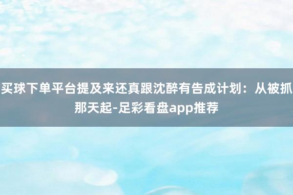 买球下单平台提及来还真跟沈醉有告成计划：从被抓那天起-足彩看盘app推荐