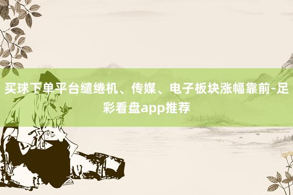 买球下单平台缱绻机、传媒、电子板块涨幅靠前-足彩看盘app推荐