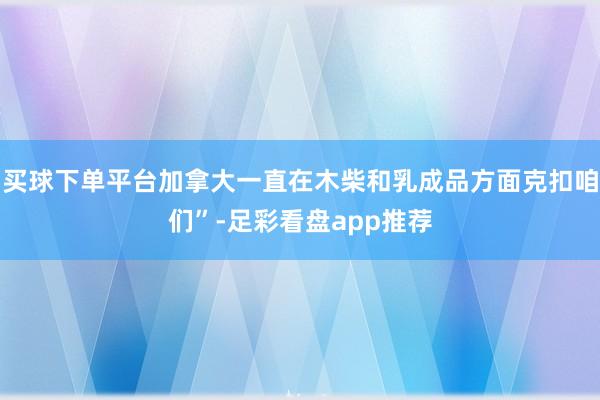 买球下单平台加拿大一直在木柴和乳成品方面克扣咱们”-足彩看盘app推荐