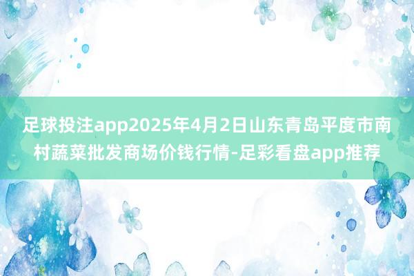 足球投注app2025年4月2日山东青岛平度市南村蔬菜批发商场价钱行情-足彩看盘app推荐