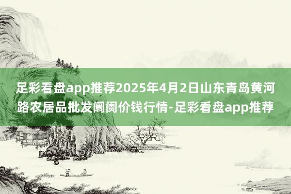 足彩看盘app推荐2025年4月2日山东青岛黄河路农居品批发阛阓价钱行情-足彩看盘app推荐