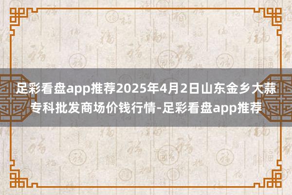 足彩看盘app推荐2025年4月2日山东金乡大蒜专科批发商场价钱行情-足彩看盘app推荐