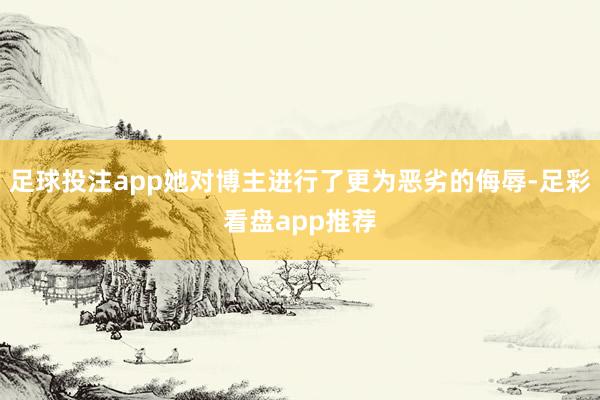 足球投注app她对博主进行了更为恶劣的侮辱-足彩看盘app推荐