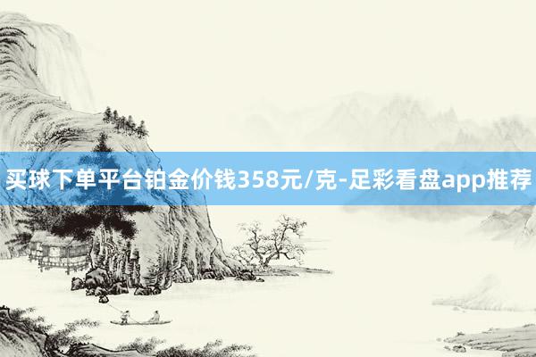 买球下单平台铂金价钱358元/克-足彩看盘app推荐
