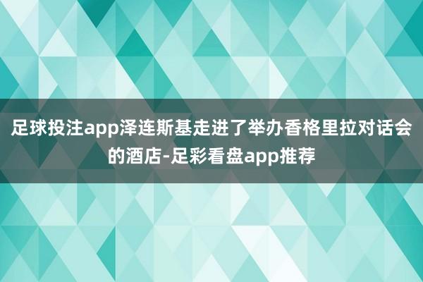 足球投注app泽连斯基走进了举办香格里拉对话会的酒店-足彩看盘app推荐
