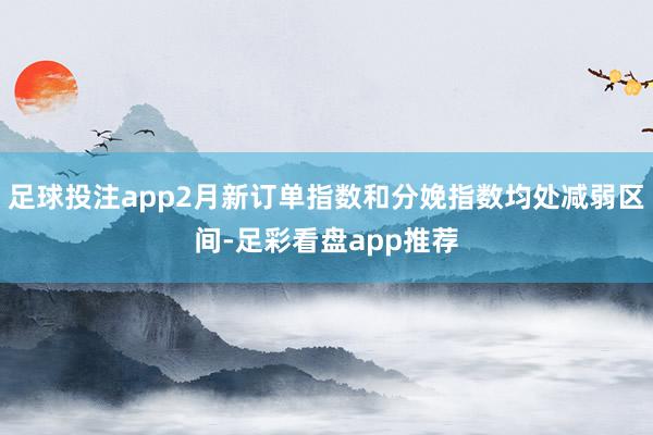 足球投注app2月新订单指数和分娩指数均处减弱区间-足彩看盘app推荐