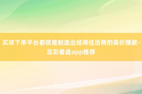 买球下单平台都很难制造出经得住洽商的高价爆款-足彩看盘app推荐