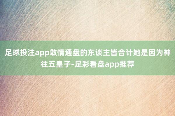 足球投注app敢情通盘的东谈主皆合计她是因为神往五皇子-足彩看盘app推荐