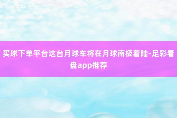 买球下单平台这台月球车将在月球南极着陆-足彩看盘app推荐