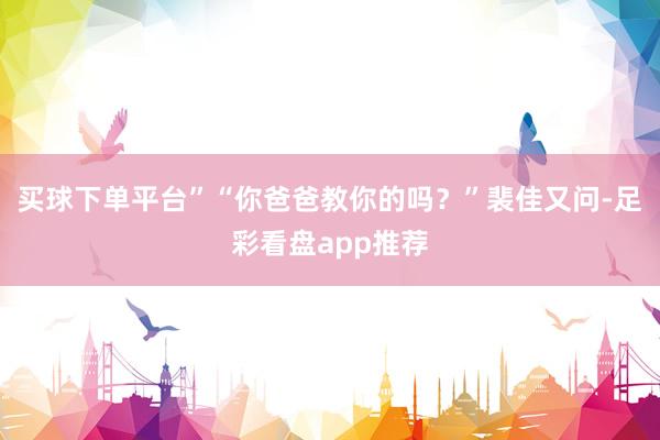 买球下单平台”“你爸爸教你的吗？”裴佳又问-足彩看盘app推荐