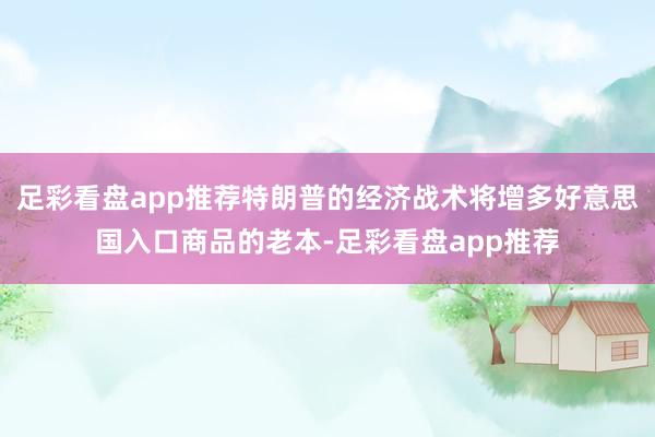 足彩看盘app推荐特朗普的经济战术将增多好意思国入口商品的老本-足彩看盘app推荐