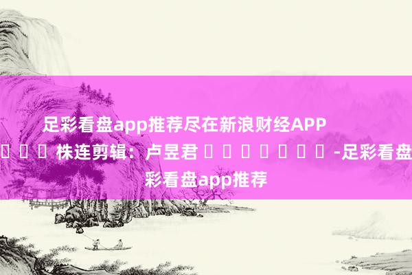 足彩看盘app推荐尽在新浪财经APP            						株连剪辑：卢昱君 							-足彩看盘app推荐
