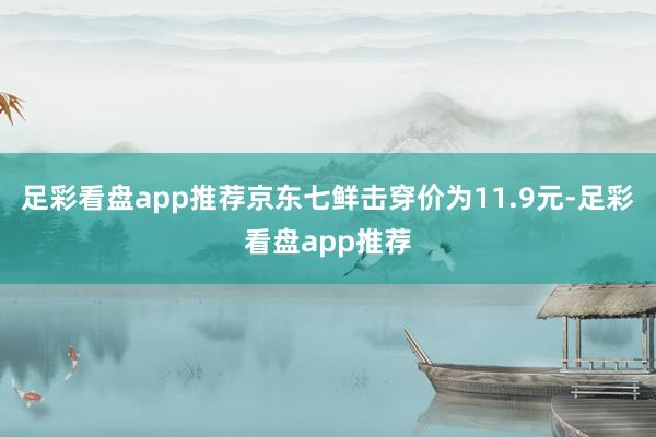 足彩看盘app推荐京东七鲜击穿价为11.9元-足彩看盘app推荐