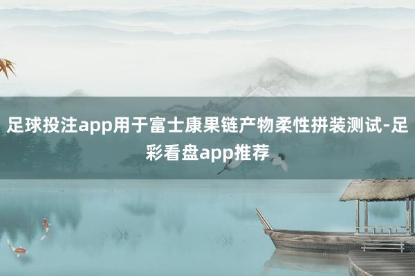 足球投注app用于富士康果链产物柔性拼装测试-足彩看盘app推荐