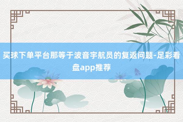 买球下单平台那等于波音宇航员的复返问题-足彩看盘app推荐