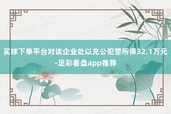 买球下单平台对该企业处以充公犯警所得32.1万元-足彩看盘app推荐