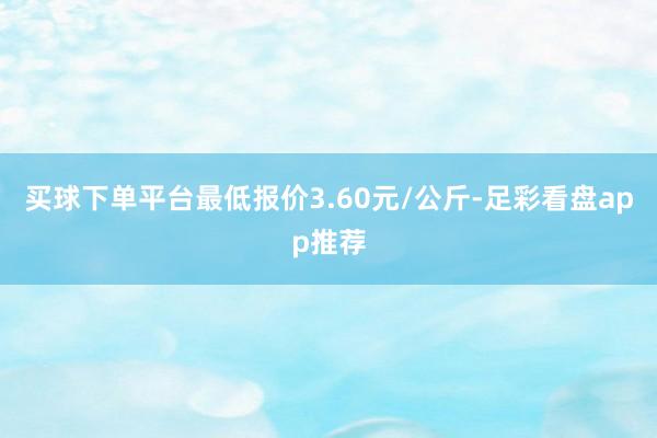 买球下单平台最低报价3.60元/公斤-足彩看盘app推荐