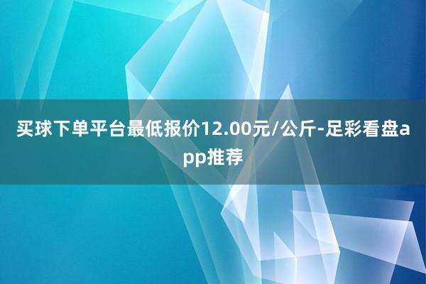 买球下单平台最低报价12.00元/公斤-足彩看盘app推荐