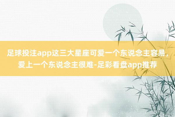 足球投注app这三大星座可爱一个东说念主容易，爱上一个东说念主很难-足彩看盘app推荐