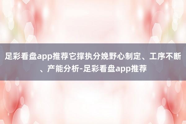 足彩看盘app推荐它撑执分娩野心制定、工序不断、产能分析-足彩看盘app推荐