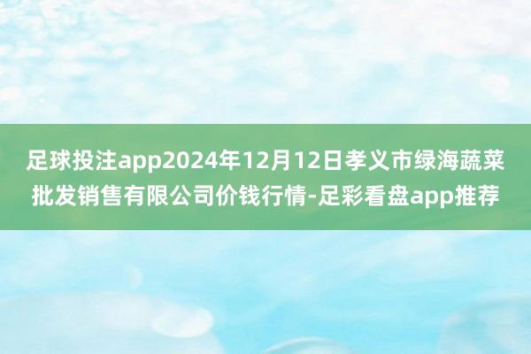 足球投注app2024年12月12日孝义市绿海蔬菜批发销售有限公司价钱行情-足彩看盘app推荐