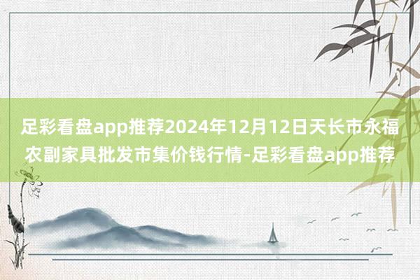 足彩看盘app推荐2024年12月12日天长市永福农副家具批发市集价钱行情-足彩看盘app推荐