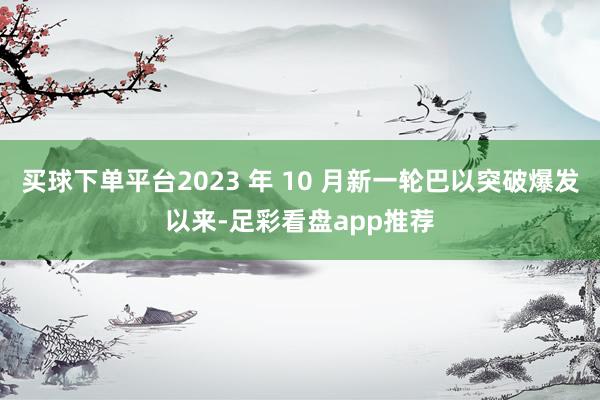 买球下单平台2023 年 10 月新一轮巴以突破爆发以来-足彩看盘app推荐