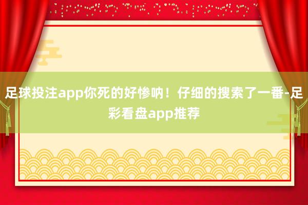 足球投注app你死的好惨呐！仔细的搜索了一番-足彩看盘app推荐
