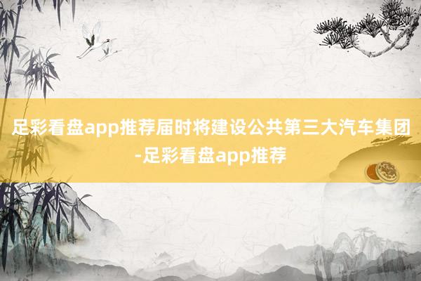 足彩看盘app推荐届时将建设公共第三大汽车集团-足彩看盘app推荐
