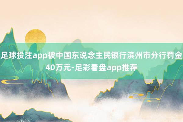 足球投注app被中国东说念主民银行滨州市分行罚金40万元-足彩看盘app推荐