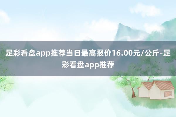 足彩看盘app推荐当日最高报价16.00元/公斤-足彩看盘app推荐