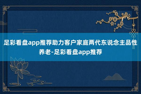 足彩看盘app推荐助力客户家庭两代东说念主品性养老-足彩看盘app推荐