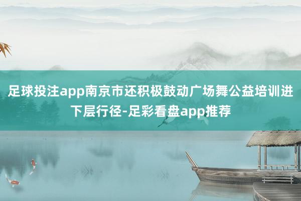 足球投注app南京市还积极鼓动广场舞公益培训进下层行径-足彩看盘app推荐