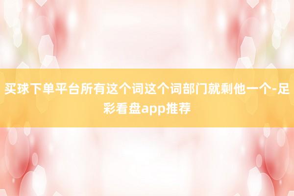 买球下单平台所有这个词这个词部门就剩他一个-足彩看盘app推荐