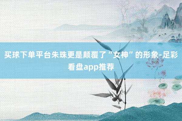 买球下单平台朱珠更是颠覆了“女神”的形象-足彩看盘app推荐
