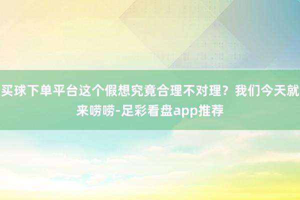 买球下单平台这个假想究竟合理不对理？我们今天就来唠唠-足彩看盘app推荐