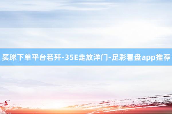 买球下单平台若歼-35E走放洋门-足彩看盘app推荐