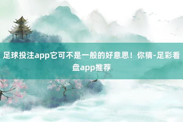 足球投注app它可不是一般的好意思！你猜-足彩看盘app推荐