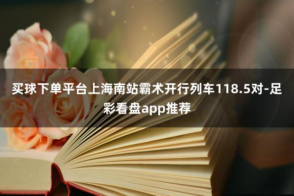 买球下单平台上海南站霸术开行列车118.5对-足彩看盘app推荐