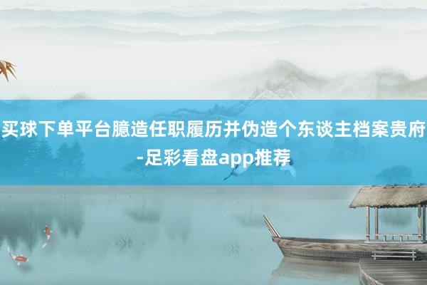 买球下单平台臆造任职履历并伪造个东谈主档案贵府-足彩看盘app推荐