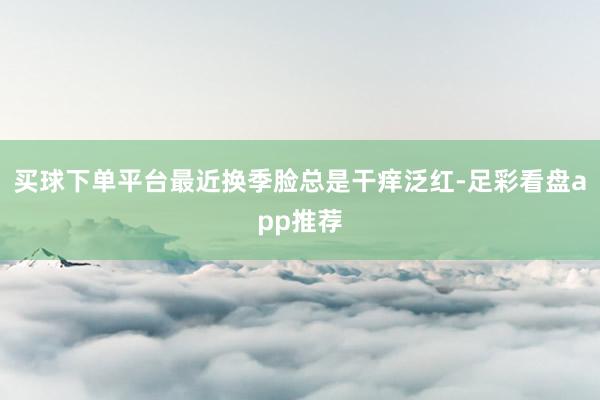 买球下单平台最近换季脸总是干痒泛红-足彩看盘app推荐