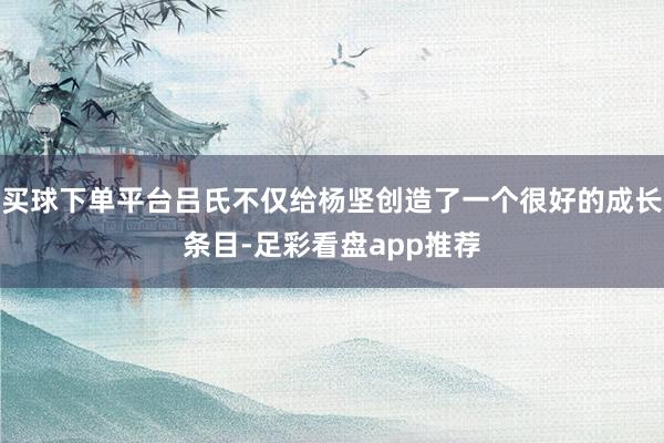买球下单平台吕氏不仅给杨坚创造了一个很好的成长条目-足彩看盘app推荐