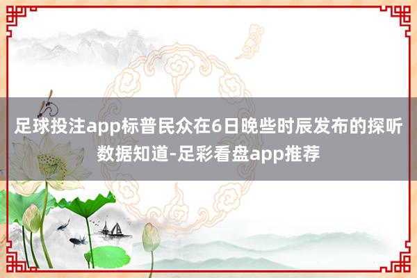 足球投注app　　标普民众在6日晚些时辰发布的探听数据知道-足彩看盘app推荐