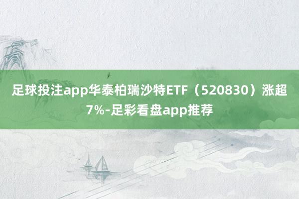 足球投注app华泰柏瑞沙特ETF（520830）涨超7%-足彩看盘app推荐