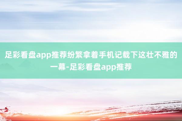 足彩看盘app推荐纷繁拿着手机记载下这壮不雅的一幕-足彩看盘app推荐